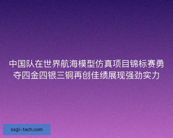 中国队在世界航海模型仿真项目锦标赛勇夺四金四银三铜再创佳绩展现强劲实力