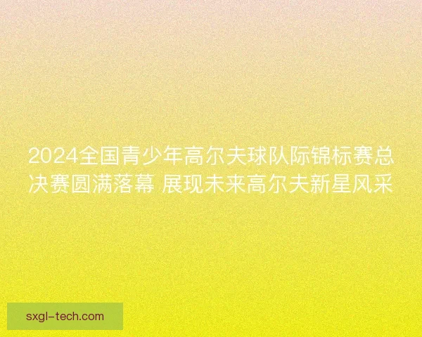 2024全国青少年高尔夫球队际锦标赛总决赛圆满落幕 展现未来高尔夫新星风采