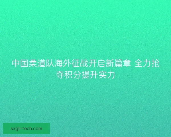 中国柔道队海外征战开启新篇章 全力抢夺积分提升实力