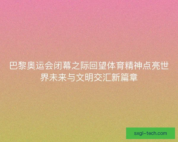 巴黎奥运会闭幕之际回望体育精神点亮世界未来与文明交汇新篇章