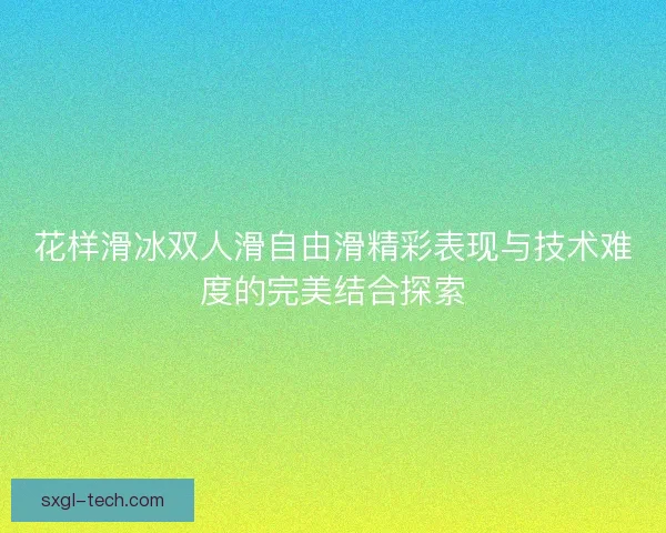花样滑冰双人滑自由滑精彩表现与技术难度的完美结合探索
