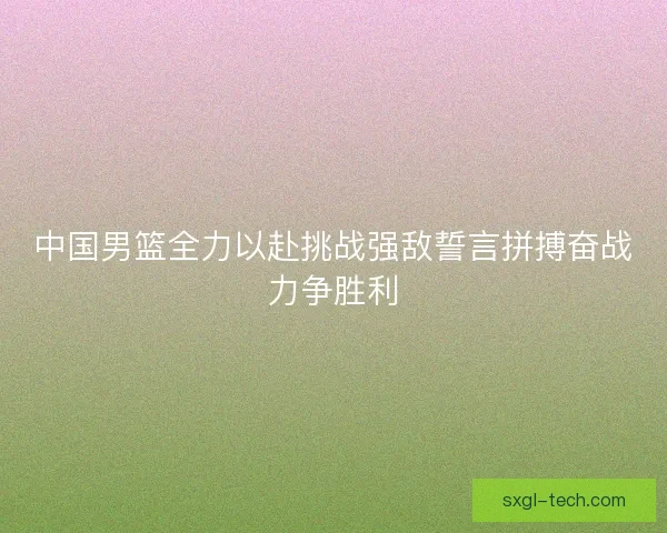 中国男篮全力以赴挑战强敌誓言拼搏奋战力争胜利