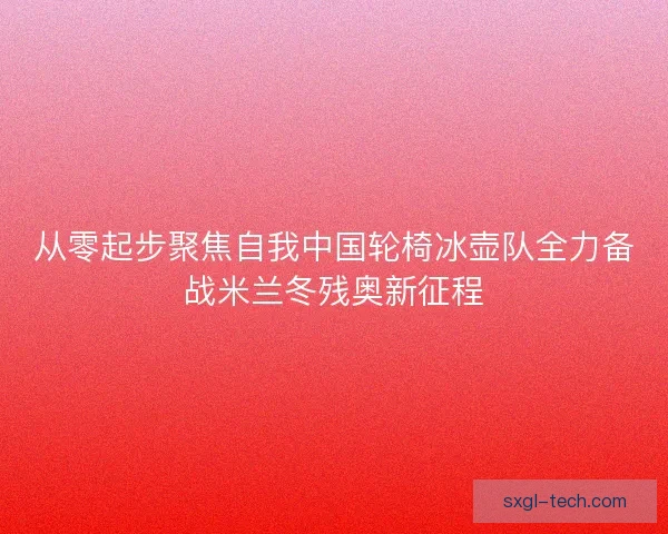 从零起步聚焦自我中国轮椅冰壶队全力备战米兰冬残奥新征程