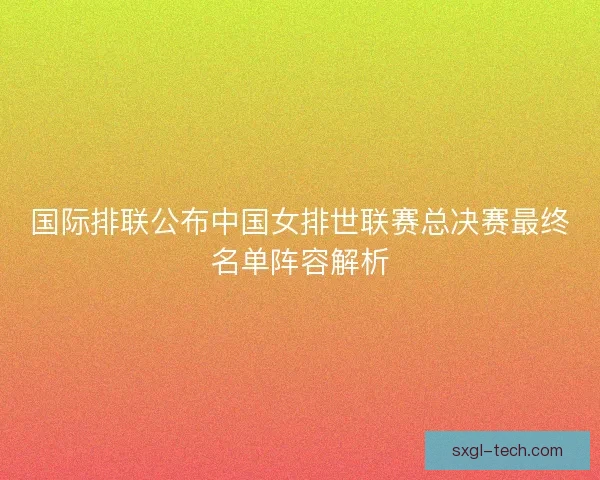 国际排联公布中国女排世联赛总决赛最终名单阵容解析