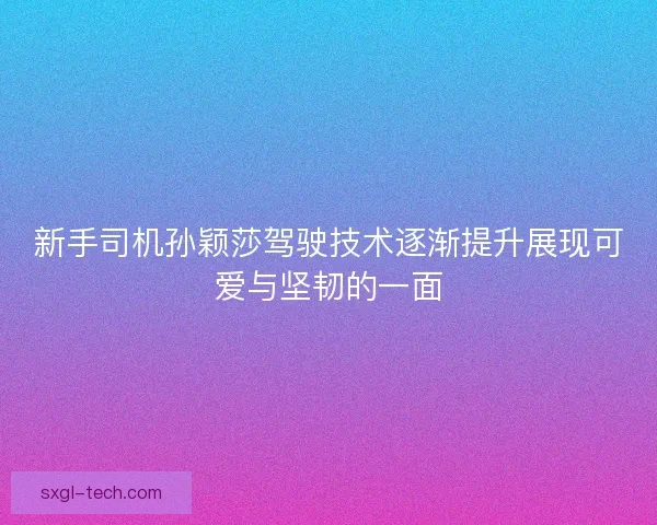 新手司机孙颖莎驾驶技术逐渐提升展现可爱与坚韧的一面