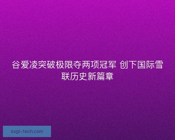 谷爱凌突破极限夺两项冠军 创下国际雪联历史新篇章