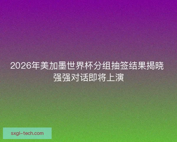 2026年美加墨世界杯分组抽签结果揭晓 强强对话即将上演 2026年美加墨世界杯分组抽签结果揭晓 强强对话即将上演