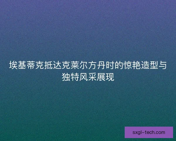 埃基蒂克抵达克莱尔方丹时的惊艳造型与独特风采展现