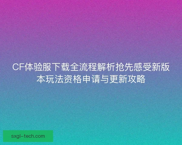 CF体验服下载全流程解析抢先感受新版本玩法资格申请与更新攻略 CF体验服下载全流程解析抢先感受新版本玩法资格申请与更新攻略
