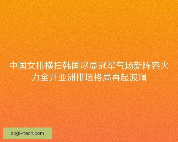 中国女排横扫韩国尽显冠军气场新阵容火力全开亚洲排坛格局再起波澜 中国女排横扫韩国尽显冠军气场新阵容火力全开亚洲排坛格局再起波澜